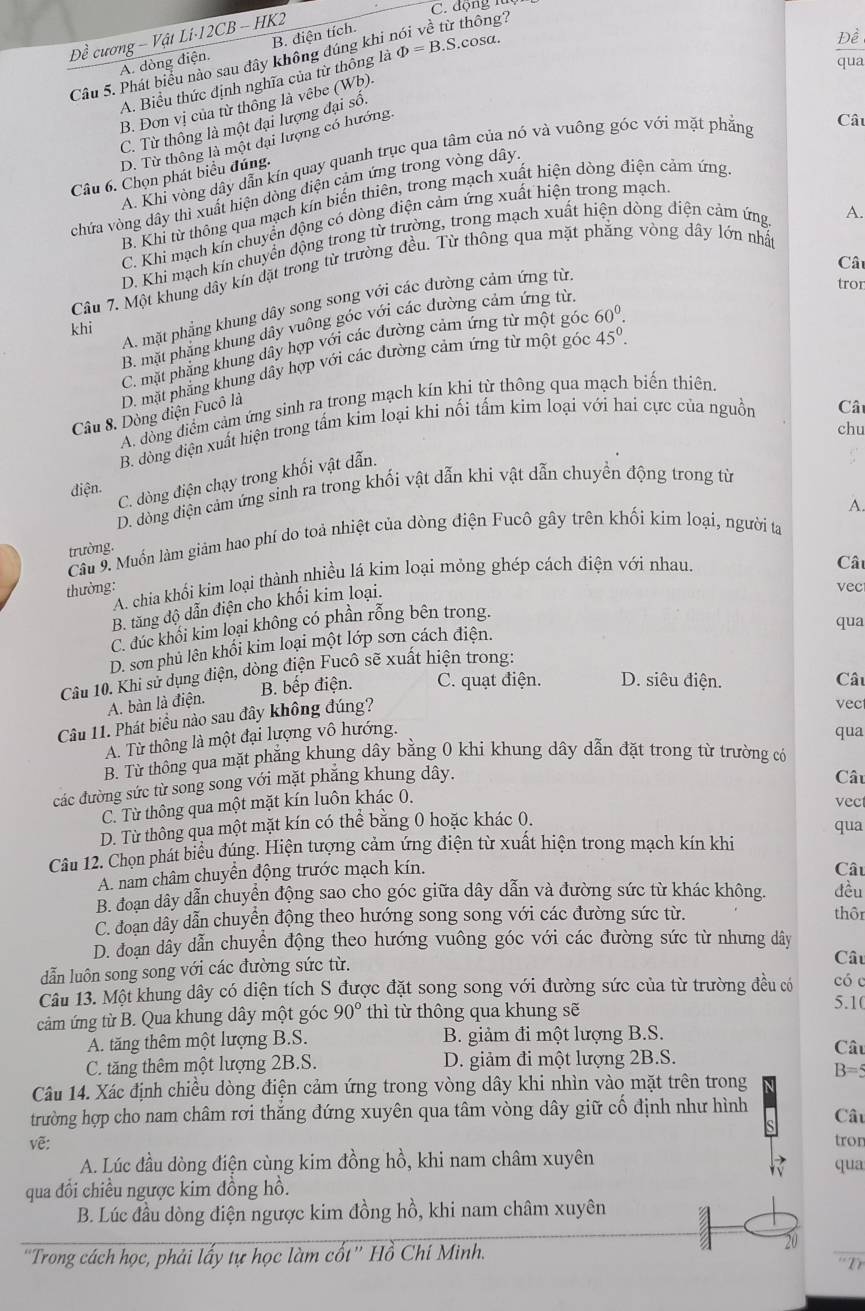 đ ộng  n 
Đề cương - Vật Li·12CB - HK2
A. dòng điện. B. điện tích.
A. Biểu thức định nghĩa của từ thông là varPhi =B.S.cos alpha .
Đề
Câu 5. Phát biểu nào sau đây không đúng khi nói về từ thông?
qua
B. Đơn vị của từ thống là vêbe (Wb).
C. Từ thông là một đại lượng đại số.
D. Từ thông là một đại lượng có hướng.
A. Khi vòng dây dẫn kín quay quanh trục qua tâm của nó và vuông góc với mặt phẳng
Câu
Câu 6. Chọn phát biểu đúng.
chứa vòng dây thì xuất hiện dòng điện cảm ứng trong vòng dây.
B. Khi từ thông qua mạch kín biến thiên, trong mạch xuất hiện dòng điện cảm ứng
C. Khi mạch kin chuyển động có dòng điện cảm ứng xuất hiện trong mạch
D. Khi mạch kin chuyển động trong từ trường, trong mạch xuất hiện dòng điện cảm ứng
A.
Câ
Cầu 7. Một khung dây kín đặt trong từ trường đều. Từ thông qua mặt phẳng vòng dây lớn nhất
A. mặt phẳng khung dây song song với các đường cảm ứng từ
tror
khi
B. mặt phẳng khung dây vuông góc với các dường cảm ứng từ
C. mặt phẳng khung dây hợp với các đường cảm ứng từ một góc 60^0.
Câu 8. Dòng điện Fucô là D. mặt phẳng khung dây hợp với các đường cảm ứng từ một góc 45°.
Câ
A. dồng diểm cảm ứng sinh ra trong mạch kín khi từ thông qua mạch biến thiên.
chu
B. dòng điện xuất hiện trong tấm kim loại khi nối tấm kim loại với hai cực của nguồn
điện.
C. dòng điện chạy trong khối vật dẫn.
D. dòng diện cảm ứng sinh ra trong khối vật dẫn khi vật dẫn chuyền động trong từ
Câu 9. Muốn làm giảm hao phí do toả nhiệt của dòng điện Fucô gây trên khối kim loại, người ta A.
trường.
thường: A. chia khối kim loại thành nhiều lá kim loại mỏng ghép cách điện với nhau.
Cât
B. tăng độ dẫn điện cho khối kim loại.
vec
C. đúc khối kim loại không có phần rỗng bên trong.
qua
D. sơn phủ lên khổi kim loại một lớp sơn cách điện.
Câu 10. Khi sử dụng điện, dòng điện Fucô sẽ xuất hiện trong:
B. bếp điện. C. quạt điện. D. siêu điện. Câu
A. bàn là điện.
Câu 11. Phát biểu nào sau đây không đúng?
vec
A. Từ thông là một đại lượng vô hướng.
qua
B. Từ thông qua mặt phẳng khung dây bằng 0 khi khung dây dẫn đặt trong từ trường có
các đường sức từ song song với mặt phăng khung dây.
Câu
C. Từ thông qua một mặt kín luôn khác 0.
vec
D. Từ thông qua một mặt kín có thể bằng 0 hoặc khác 0. qua
Câu 12. Chọn phát biểu đúng. Hiện tượng cảm ứng điện từ xuất hiện trong mạch kín khi
A. nam châm chuyển động trước mạch kín.
Câu
B. đoạn dây dẫn chuyển động sao cho góc giữa dây dẫn và đường sức từ khác không. đều
C. doạn dây dẫn chuyển động theo hướng song song với các đường sức từ.
thôr
D. đoạn dẩy dẫn chuyển động theo hướng vuông góc với các đường sức từ nhưng dây
dẫn luôn song song với các đường sức từ.
Câu
Câu 13. Một khung dây có diện tích S được đặt song song với đường sức của từ trường đều có có c 5.10
cảm ứng từ B. Qua khung dây một góc 90° thì từ thông qua khung sẽ
A. tăng thêm một lượng B.S. B. giảm đi một lượng B.S. Câu
C. tăng thêm một lượng 2B.S. D. giảm đi một lượng 2B.S.
Câu 14. Xác định chiều dòng điện cảm ứng trong vòng dây khi nhìn vào mặt trên trong B=5
trường hợp cho nam châm rơi thắng đứng xuyên qua tâm vòng dây giữ cố định như hình
Câu
vẽ: tron
A. Lúc đầu dòng điện cùng kim đồng hồ, khi nam châm xuyên qua
qua đổi chiều ngược kim đồng hồ.
B. Lúc đầu dòng điện ngược kim đồng hồ, khi nam châm xuyên
'Trong cách học, phải lấy tự học làm cốt'' Hồ Chí Minh.
20
T