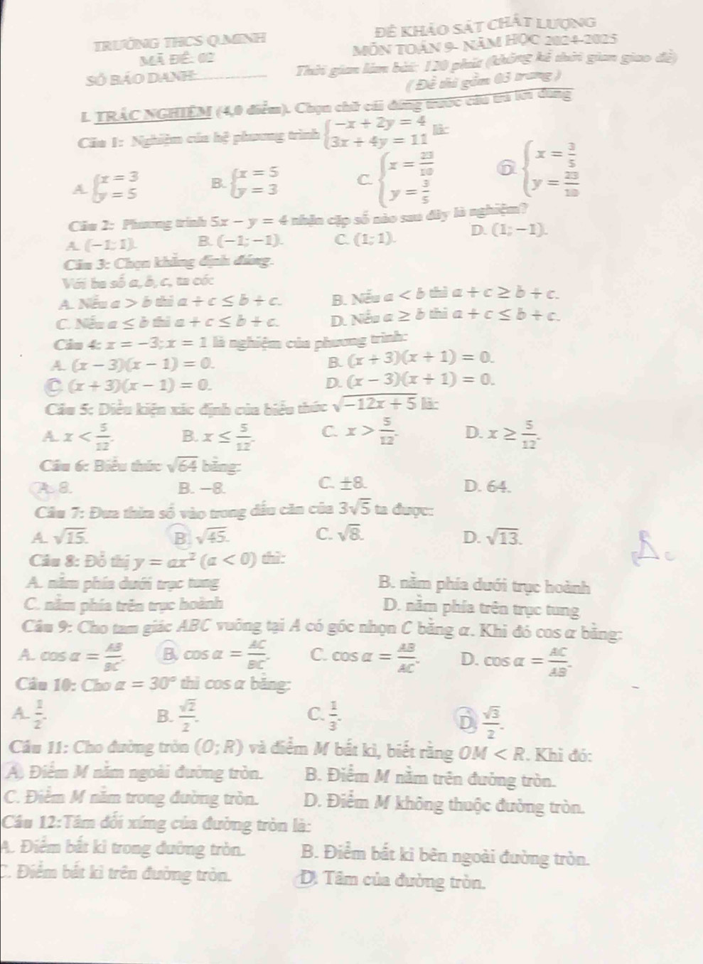 TRưỚNG THCS Q.MINH Đệ khảo sát chất lượng
Mã Đề: 02 MĂN TOáN 9- năm HỌc 2024-2025
Số Báo DAnh Thời gian làm bài: 120 phút (không kể thời gian giao đề)
( Đề thi gồm 63 trang )
L TRÁC NGHIÊM (4,0 điểm). Chọn chữ cái đứng trước củu trả lới dùng
Căa 1: Nghiệm của hệ phương trình beginarrayl -x+2y=4 3x+4y=11endarray.
A beginarrayl x=3 y=5endarray. B. beginarrayl x=5 y=3endarray. beginarrayl x= 3/5  y= 23/10 endarray.
C. beginarrayl x= 23/10  y= 3/5 endarray. 6
Cău 2: Phưng trình 5x-y=4 nhận cặp số nào sau dây là nghiệm?
A (-1;1). B. (-1;-1). C. (1;1). D. (1;-1).
Cău 3: Chọn khẳng định đáng
Với ba số a, b, c, ta cóc
A overline overline A a>bthia+c≤ b+c. B. N frac  1/2  a thì a +c≥ b+c.
C. Nếu a≤ bthia+c≤ b+c. D. Nếu a ≥ b thi a +c≤ b+c.
Cảâu 4: x=-3;x=1 là nghiệm của phương trình:
A. (x-3)(x-1)=0. B. (x+3)(x+1)=0.
C (x+3)(x-1)=0.
D. (x-3)(x+1)=0.
Câu 5: Diều kiện xác định của biểu thức sqrt(-12x+5) là
A x B. x≤  5/12 . C. x> 5/12 . D. x≥  5/12 .
Câu 6: Biểu thức sqrt(64) bảng:
C. ± 8.
A 8 B. −8. D. 64.
Câu 7: Đưa thừa số vào trong dấu căn của 3sqrt(5) t= được
A sqrt(15).
B sqrt(45).
C. sqrt(8). D. sqrt(13).
Câu 8: Doverline overline O thị y=ax^2(a<0) thì:
A. năm phía dưới trục tung B. nằm phía dưới trục hoành
C. nằm phía trên trục hoành D. nằm phía trên trục tung
Cầu 9: Cho tam giác ABC vuông tại A có góc nhọn C bằng α. Khi đó cos α bằng:
A. cos alpha = AB/BC . B cos alpha = AC/BC . C. cos alpha = AB/AC . D. cos alpha = AC/AB .
Câu 10: Cho alpha =30° thì cos a băng:
A  1/2 .
C.
B.  sqrt(2)/2 .  1/3 . D  sqrt(3)/2 .
Cầu 11: Cho đường tròn (0;R) và điểm M bắt kì, biết rằng OM . Khi đó:
Á Điểm M năm ngoài đường tròn. B. Điểm M nằm trên đường tròn.
C. Điểm M năm trong đường tròn. D. Điểm M không thuộc đường tròn.
Cầu 12:Tâm đối xíng của đường tròn là:
A. Điểm bắt ki trong đường tròn. B. Điểm bắt ki bên ngoài đường tròn.
C. Điểm bắt kì trên đường tròn. D. Tâm của đường tròn.