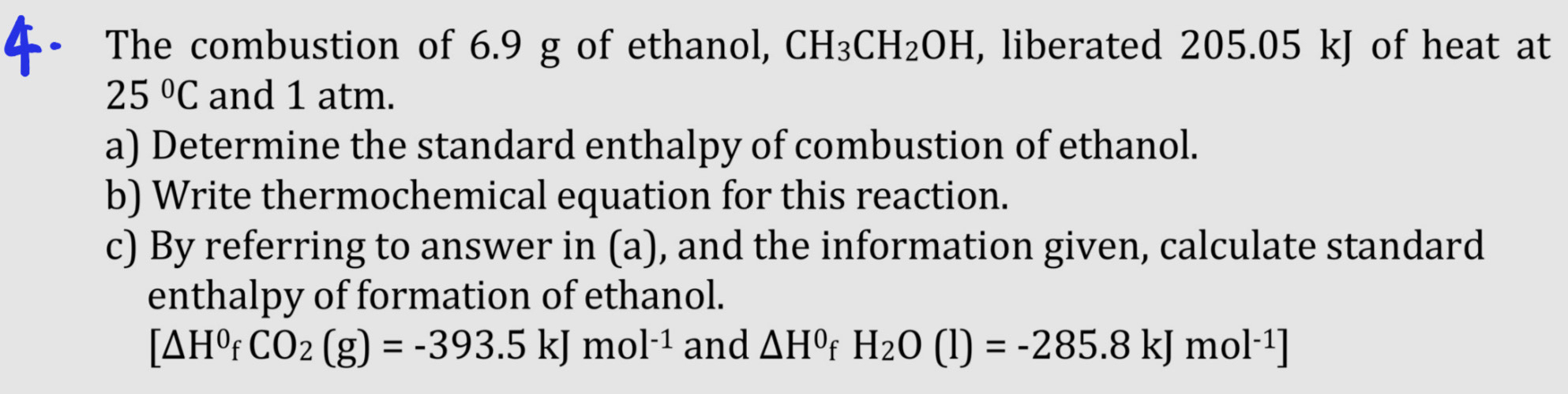 The combustion of 6.9 g of ethanol, CH_3CH_2OH , liberated 205.05 kJ of heat at
25°C and 1 atm. 
a) Determine the standard enthalpy of combustion of ethanol. 
b) Write thermochemical equation for this reaction. 
c) By referring to answer in (a), and the information given, calculate standard 
enthalpy of formation of ethanol.
[△ H^0fCO_2(g)=-393.5kJmol^(-1) and △ H^0f H_2O(l)=-285.8kJmol^(-1)]