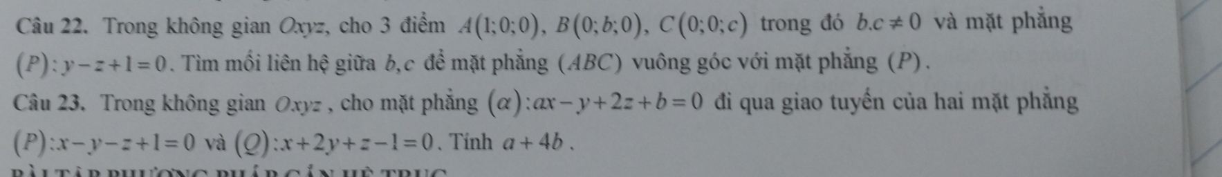 Trong không gian Oxyz, cho 3 điểm A(1;0;0), B(0;b;0), C(0;0;c) trong đó b. c!= 0 và mặt phẳng 
(P ):y-z+1=0. Tìm mối liên hệ giữa b, c để mặt phẳng (ABC) vuông góc với mặt phẳng (P). 
Câu 23. Trong không gian Oxyz , cho mặt phẳng (α): ax-y+2z+b=0 đi qua giao tuyến của hai mặt phẳng 
(P) :x-y-z+1=0 và (Q):x+2y+z-1=0. Tính a+4b.