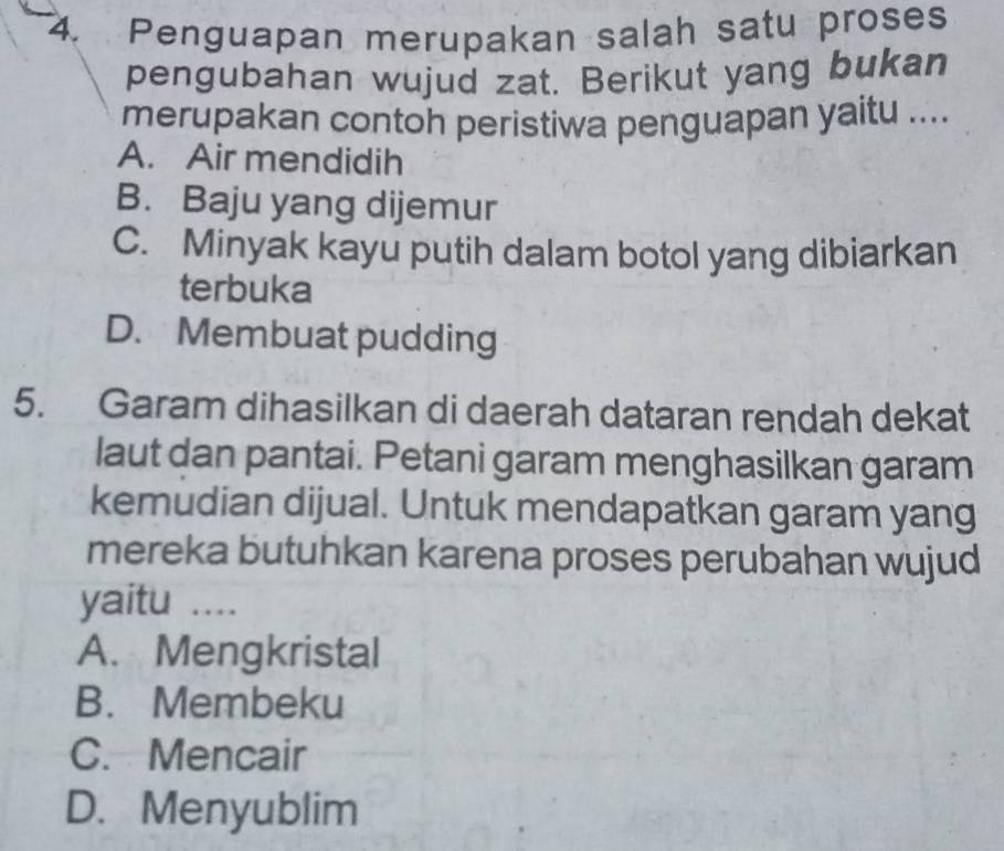 Penguapan merupakan salah satu proses
pengubahan wujud zat. Berikut yang bukan
merupakan contoh peristiwa penguapan yaitu ....
A. Air mendidih
B. Baju yang dijemur
C. Minyak kayu putih dalam botol yang dibiarkan
terbuka
D. Membuat pudding
5. Garam dihasilkan di daerah dataran rendah dekat
laut dan pantai. Petani garam menghasilkan garam
kemudian dijual. Untuk mendapatkan garam yang
mereka butuhkan karena proses perubahan wujud
yaitu ....
A. Mengkristal
B. Membeku
C. Mencair
D. Menyublim