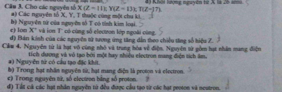 d) Khối lượng nguyên tử X là 26 ama.
Câu 3. Cho các nguyên tố X(Z=11); Y(Z=13); T(Z=17).
a) Các nguyên tổ X, Y, T thuộc cùng một chu kì.
b) Nguyên tứ của nguyên tổ T có tính kim loại.
c) Ion X. và ion T có cùng số electron lớp ngoài cùng.
d) Bán kính của các nguyên tử tương ứng tăng dẫn theo chiều tăng số hiệu Z.
Câu 4. Nguyên tử là hạt vô cùng nhỏ và trung hỏa về điện. Nguyên tử gồm hạt nhân mang điện
tích dương và vỏ tạo bởi một hay nhiều electron mang điện tích âm.
a) Nguyên tử có cầu tạo đặc khít.
b) Trong hạt nhân nguyên tử, hạt mang điện là proton và electron.
c) Trong nguyên tử, số electron bằng số proton.
d) Tất cả các hạt nhân nguyên tử đều được cấu tạo từ các hạt proton và neutron.