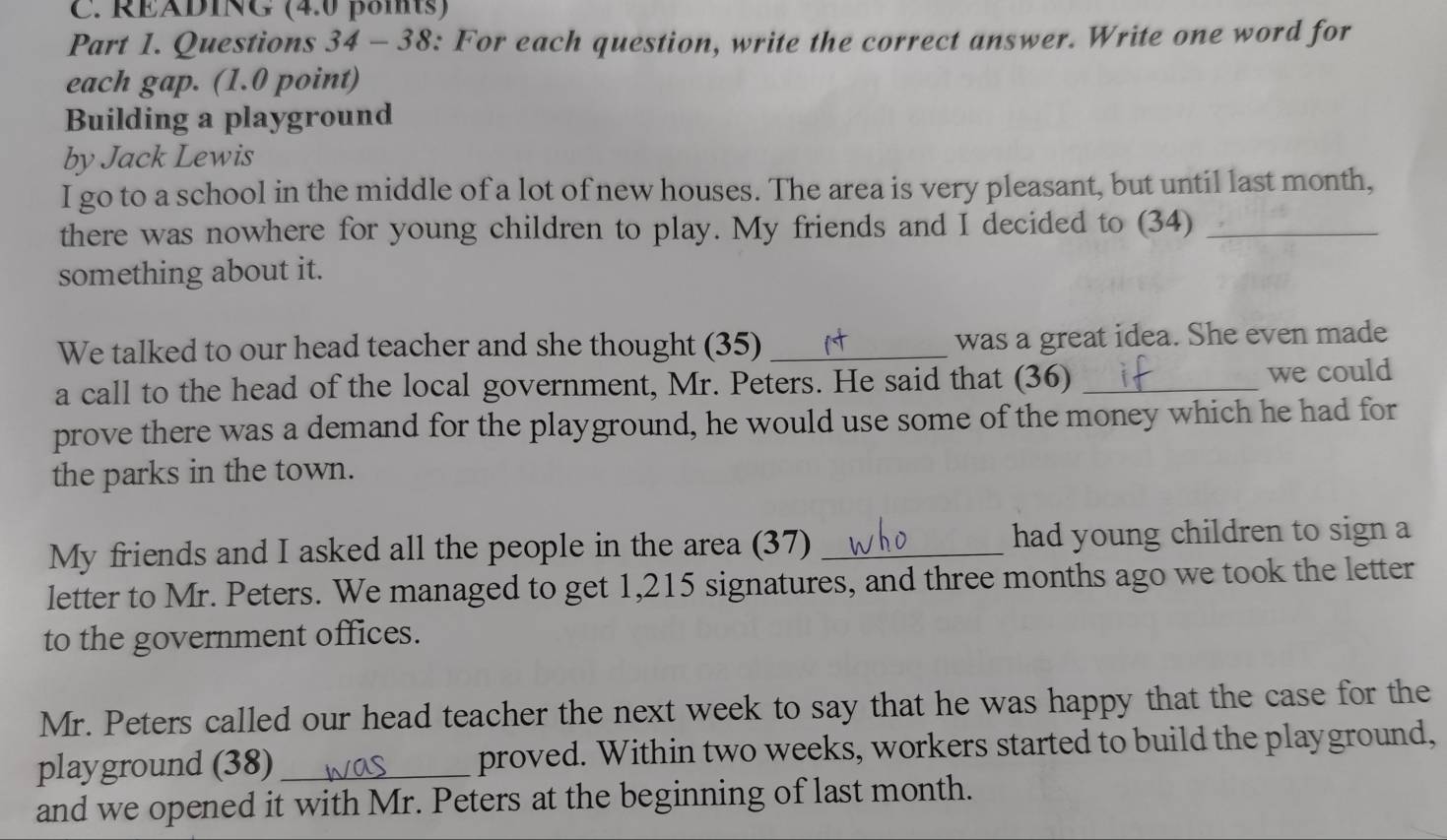 RÉÄDING (4.0 poits) 
Part 1. Questions 34 - 38: For each question, write the correct answer. Write one word for 
each gap. (1.0 point) 
Building a playground 
by Jack Lewis 
I go to a school in the middle of a lot of new houses. The area is very pleasant, but until last month, 
there was nowhere for young children to play. My friends and I decided to (34)_ 
something about it. 
We talked to our head teacher and she thought (35) _was a great idea. She even made 
a call to the head of the local government, Mr. Peters. He said that (36) _we could 
prove there was a demand for the playground, he would use some of the money which he had for 
the parks in the town. 
My friends and I asked all the people in the area (37) _had young children to sign a 
letter to Mr. Peters. We managed to get 1,215 signatures, and three months ago we took the letter 
to the government offices. 
Mr. Peters called our head teacher the next week to say that he was happy that the case for the 
playground (38) _proved. Within two weeks, workers started to build the playground, 
and we opened it with Mr. Peters at the beginning of last month.