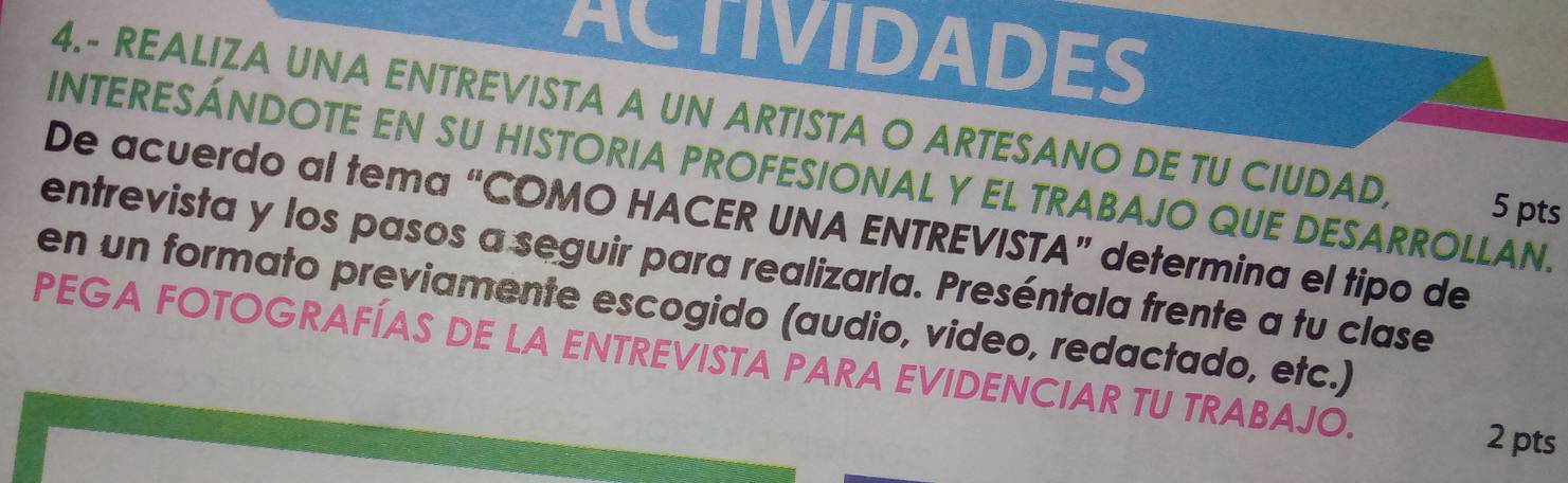 ACTIVIDADES 
4.- REALIZA UNA ENTREVISTA A UN ARTISTA O ARTESANO DE TU CIUDAD, 5 pts 
INTERESÁNDOTE EN SU HISTORIA PROFESIONAL Y EL TRABAJO QUE DESARROLLAN. 
De acuerdo al tema “COMO HACER UNA ENTREVISTA” determina el tipo de 
entrevista y los pasos a seguir para realizarla. Preséntala frente a tu clase 
en un formato previamente escogido (audio, video, redactado, etc.) 
PEGA FOTOGRAFÍAS DE LA ENTREVISTA PARA EVIDENCIAR TU TRABAJO. 2 pts