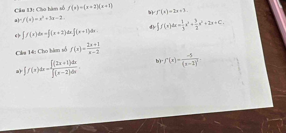 Cho hàm số f(x)=(x+2)(x+1)
b) f'(x)=2x+3.
a) f(x)=x^2+3x-2.
c)' ∈t f(x)dx=∈t (x+2)dx.∈t (x+1)dx. d) ∈t f(x)dx= 1/3 x^3+ 3/2 x^2+2x+C. 
Câu 14: Cho hàm số f(x)= (2x+1)/x-2 
a) ∈t f(x)dx= (∈t (2x+1)dx)/∈t (x-2)dx . b) f'(x)=frac -5(x-2)^2.