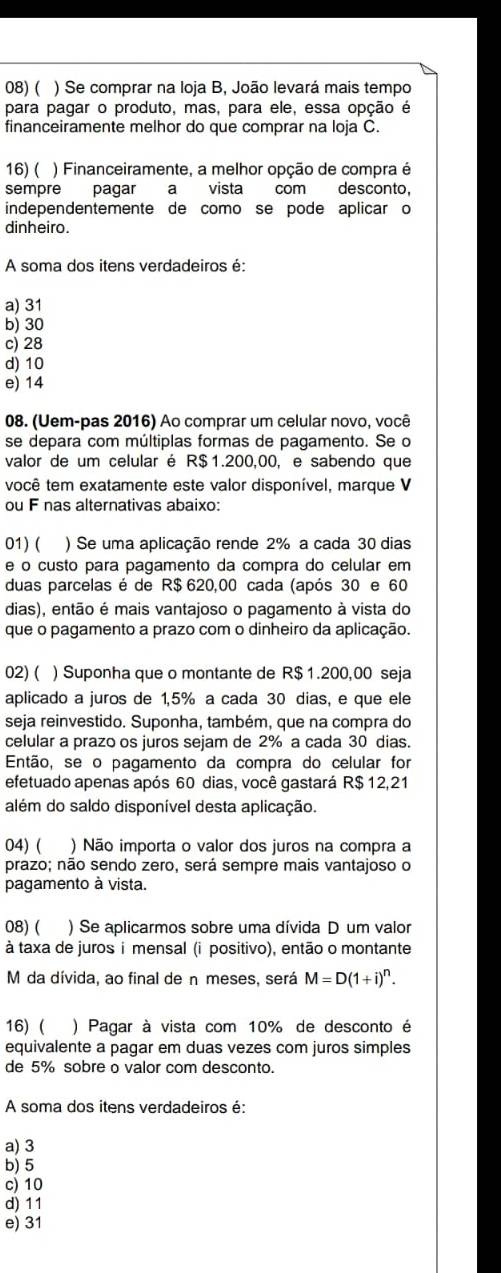 ( ) Se comprar na loja B, João levará mais tempo
para pagar o produto, mas, para ele, essa opção é
financeiramente melhor do que comprar na loja C.
16) ( ) Financeiramente, a melhor opção de compra é
sempre pagar a vista com desconto,
independentemente de como se pode aplicar o
dinheiro.
A soma dos itens verdadeiros é:
a) 31
b) 30
c) 28
d) 10
e) 14
08. (Uem-pas 2016) Ao comprar um celular novo, você
se depara com múltiplas formas de pagamento. Se o
valor de um celular é R$1.200,00, e sabendo que
você tem exatamente este valor disponível, marque V
ou F nas alternativas abaixo:
01) ( ) Se uma aplicação rende 2% a cada 30 dias
e o custo para pagamento da compra do celular em
duas parcelas é de R$ 620,00 cada (após 30 e 60
dias), então é mais vantajoso o pagamento à vista do
que o pagamento a prazo com o dinheiro da aplicação.
02) ( ) Suponha que o montante de R$ 1.200,00 seja
aplicado a juros de 1,5% a cada 30 dias, e que ele
seja reinvestido. Suponha, também, que na compra do
celular a prazo os juros sejam de 2% a cada 30 dias
Então, se o pagamento da compra do celular for
efetuado apenas após 60 dias, você gastará R$ 12,21
além do saldo disponível desta aplicação.
04) ( ) Não importa o valor dos juros na compra a
prazo; não sendo zero, será sempre mais vantajoso o
pagamento à vista.
08) ( ) Se aplicarmos sobre uma dívida D um valor
à taxa de juros imensal (i positivo), então o montante
M da dívida, ao final de n meses, será M=D(1+i)^n.
16) ( ) Pagar à vista com 10% de desconto é
equivalente a pagar em duas vezes com juros simples
de 5% sobre o valor com desconto.
A soma dos itens verdadeiros é:
a) 3
b) 5
c) 10
d) 11
e) 31