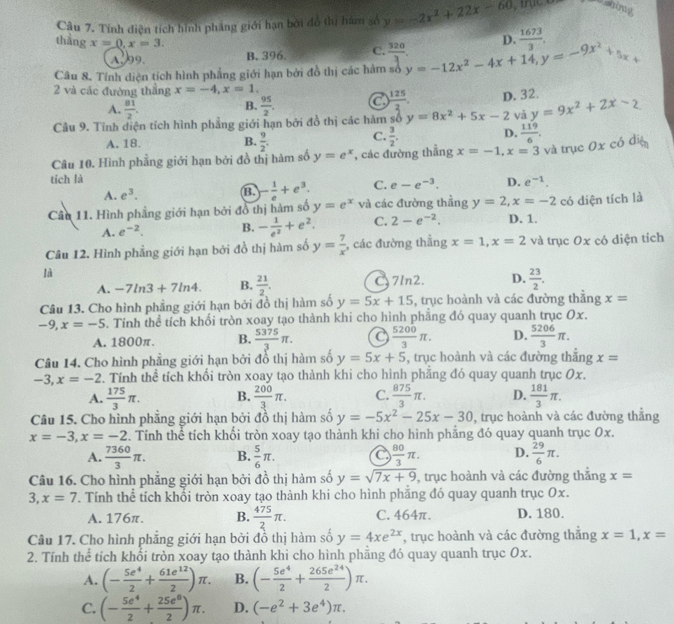 Tính điện tích hình phẳng giới hạn bởi đồ thị hàm số y=-2x^2+22x-60
Ashing
thằng x=0,x=3.
D.  1673/3 ,
C.
A.99. B. 396.  320/3 .
Câu 8. Tính diện tích hình phẳng giới hạn bởi đồ thị các hàm số y=-12x^2-4x+14,y=-9x^2+5x+
2 và các đường thắng x=-4,x=1.
B.
A.  81/2 .  95/2 .
a ) 125/3 .
D. 32.
Câu 9. Tinh diện tích hình phầng giới hạn bởi đồ thị các hàm số y=8x^2+5x-2 yà y=9x^2+2x-2
A. 18. B.  9/2 .
D.
C.  3/2 .  119/6 .
Câu 10. Hình phẳng giới hạn bởi đồ thị hàm số y=e^x , các đường thắng x=-1,x=3 và trục 0x có điệ
tích là e^(-1).
A. e^3. B - 1/e +e^3. C. e-e^(-3). D.
Câu 11. Hình phẳng giới hạn bởi đồ thị hàm số y=e^x và các đường thẳng y=2,x=-2 có diện tích là
A. e^(-2). B. - 1/e^2 +e^2. C. 2-e^(-2). D. 1.
Câu 12. Hình phẳng giới hạn bởi đồ thị hàm số y= 7/x  , các đường thẳng x=1,x=2 và trục Ox có diện tích
là
A. -7ln 3+7ln 4. B.  21/2 . 7ln2. D.  23/2 .
Câu 13. Cho hình phẳng giới hạn bởi đồ thị hàm số y=5x+15 , trục hoành và các đường thắng x=
-9,x=-5. Tỉnh thể tích khối tròn xoay tạo thành khi cho hình phẳng đó quay quanh trục Ox.
A. 1800π. B.  5375/3 π .  5200/3 π . D.  5206/3 π .
Câu 14. Cho hình phẳng giới hạn bởi đồ thị hàm số y=5x+5 , trục hoành và các đường thắng x=
-3,x=-2. Tính thể tích khối tròn xoay tạo thành khi cho hình phẳng đó quay quanh trục Ox.
A.  175/3 π .  200/3 π . C.  875/3 π . D.  181/3 π .
B.
Câu 15. Cho hình phẳng giới hạn bởi đồ thị hàm số y=-5x^2-25x-30 , trục hoành và các đường thẳng
x=-3,x=-2. Tính thể tích khối tròn xoay tạo thành khi cho hình phẳng đó quay quanh trục 0x.
A.  7360/3 π . B.  5/6 π . C  80/3 π . D.  29/6 π .
Câu 16. Cho hình phẳng giới hạn bởi đồ thị hàm số y=sqrt(7x+9) , trục hoành và các đường thắng x=
3, x=7. Tính thể tích khối tròn xoay tạo thành khi cho hình phăng đó quay quanh trục Ox.
A. 176π. B.  475/2 π . C. 464π. D. 180.
Câu 17. Cho hình phẳng giới hạn bởi đồ thị hàm số y=4xe^(2x) , trục hoành và các đường thắng x=1,x=
2. Tính thể tích khối tròn xoay tạo thành khi cho hình phăng đó quay quanh trục Ox.
A. (- 5e^4/2 + 61e^(12)/2 )π . B. (- 5e^4/2 + 265e^(24)/2 )π .
C. (- 5e^4/2 + 25e^8/2 )π . D. (-e^2+3e^4)π .