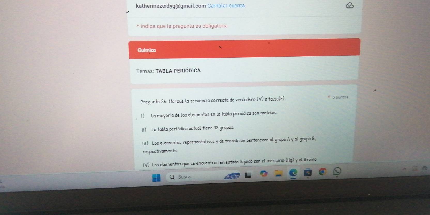 katherinezeidyg@gmail.com Cambiar cuenta 
* Indica que la pregunta es obligatoría 
Química 
Temas: TABLA PERIÓDICA 
Pregunta 36: Marque la secuencia correcta de verdadero (V) o falso(F). 
5 puntos 
1) La mayoría de los elementos en la tabla periódica son metales. 
II) La tabla periódica actual tiene 18 grupos. 
III) Los elementos representativos y de transición pertenecen al grupo A y al grupo B, 
respectivamente. 
IV) Los elementos que se encuentran en estado líquido son el mercurio (Hg 1 y el Bromo 
Buscar