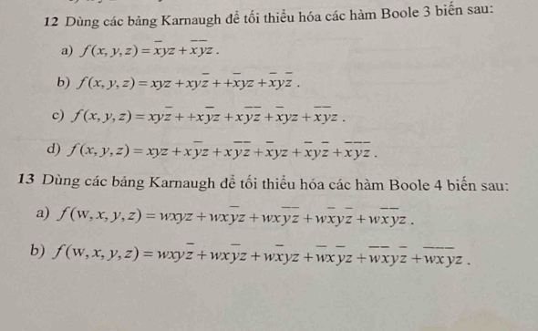 Dùng các bảng Karnaugh đề tối thiểu hóa các hàm Boole 3 biến sau: 
a) f(x,y,z)=overline xyz+overline xyz. 
b) f(x,y,z)=xyz+xyoverline z++overline xyz+overline xyoverline z. 
c) f(x,y,z)=xyoverline z++xoverline yz+xoverline yz+overline xyz+overline xyz. 
d) f(x,y,z)=xyz+xoverline yz+xoverline yz+overline xyz+overline xyz+overline xyz. 
13 Dùng các bảng Karnaugh để tối thiểu hóa các hàm Boole 4 biến sau: 
a) f(w,x,y,z)=wxyz+wxoverline yz+wxoverline yz+woverline xyz+woverline xyz. 
b) f(w,x,y,z)=wxyz+wxyz+wxyz+wxyz+wxyz+wxyz.