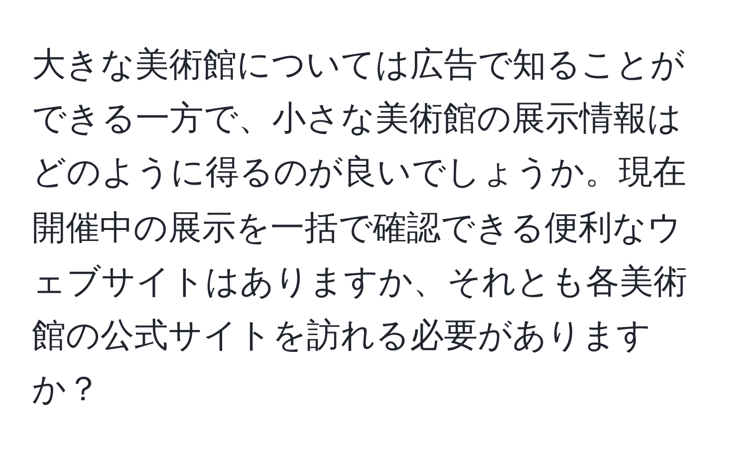 大きな美術館については広告で知ることができる一方で、小さな美術館の展示情報はどのように得るのが良いでしょうか。現在開催中の展示を一括で確認できる便利なウェブサイトはありますか、それとも各美術館の公式サイトを訪れる必要がありますか？