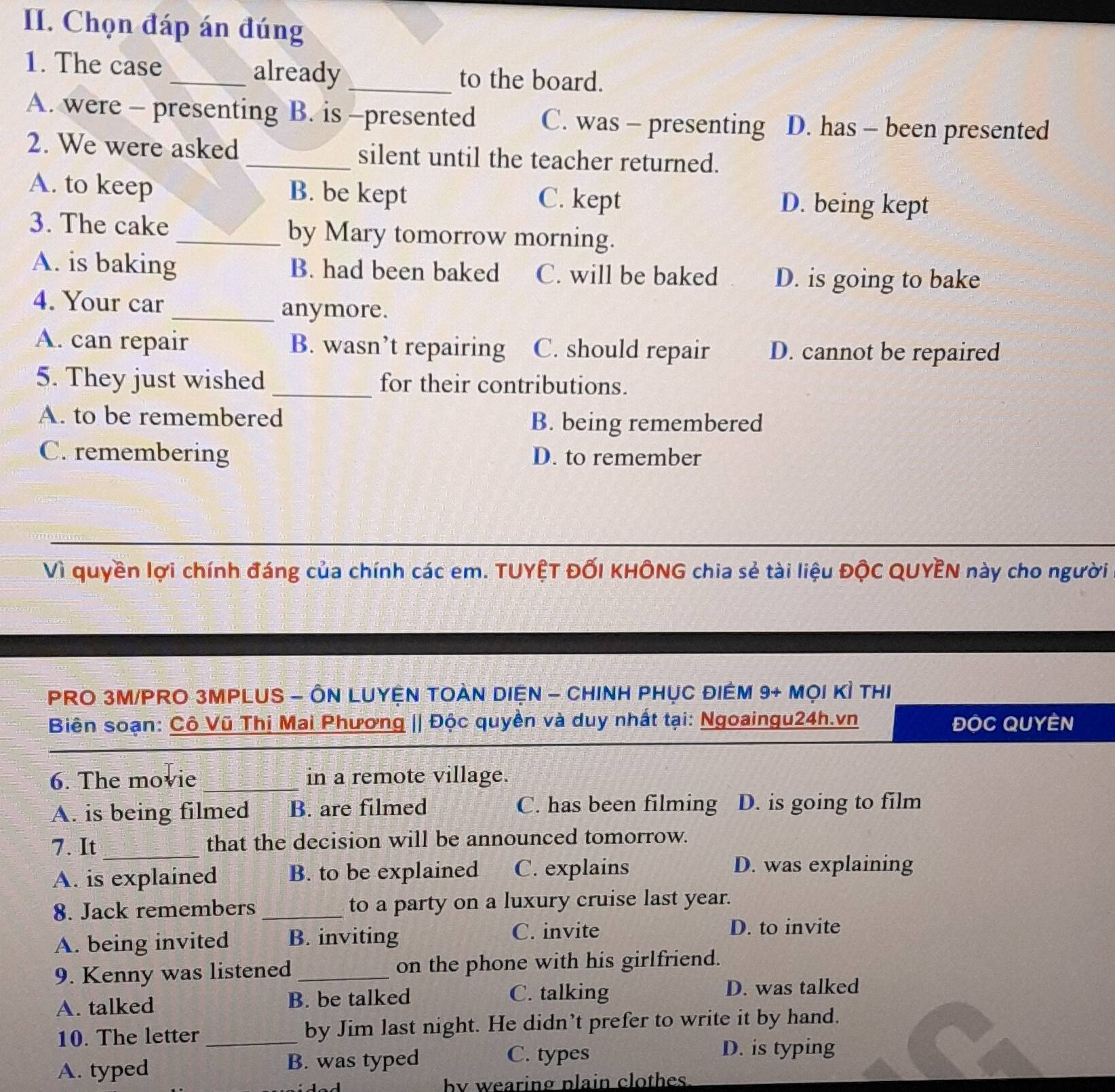 Chọn đáp án đúng
1. The case_ already _to the board.
A. were - presenting B. is -presented C. was - presenting D. has - been presented
2. We were asked _silent until the teacher returned.
A. to keep B. be kept C. kept D. being kept
3. The cake _by Mary tomorrow morning.
A. is baking B. had been baked C. will be baked D. is going to bake
4. Your car
_anymore.
A. can repair B. wasn’t repairing C. should repair D. cannot be repaired
5. They just wished _for their contributions.
A. to be remembered B. being remembered
C. remembering D. to remember
Vì quyền lợi chính đáng của chính các em. TUYỆT ĐỐI KHÔNG chia sẻ tài liệu ĐộC QUYÊN này cho người
PRO 3M/PRO 3MPLUS - ÔN LUYỆN TOAN DIỆN - CHINH PHỤC ĐIÊM 9+MQ|K| THI
Biên soạn: Cô Vũ Thị Mai Phương || Độc quyền và duy nhất tại: Ngoaingu24h.vn ĐộC QUYEN
_
6. The movie _in a remote village.
A. is being filmed 1 B. are filmed C. has been filming D. is going to film
7. It _that the decision will be announced tomorrow.
A. is explained B. to be explained C. explains
D. was explaining
8. Jack remembers _to a party on a luxury cruise last year.
A. being invited B. inviting
C. invite D. to invite
9. Kenny was listened_ on the phone with his girlfriend.
A. talked B. be talked C. talking
D. was talked
10. The letter_ by Jim last night. He didn’t prefer to write it by hand.
A. typed B. was typed
C. types D. is typing
by wearing plain clothes.