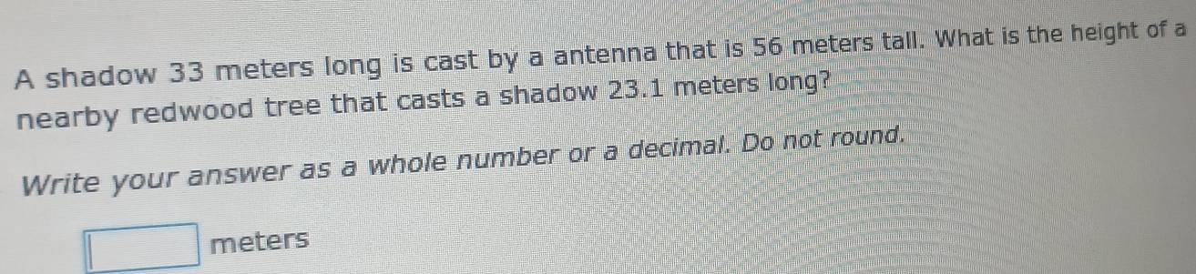 A shadow 33 meters long is cast by a antenna that is 56 meters tall. What is the height of a 
nearby redwood tree that casts a shadow 23.1 meters long? 
Write your answer as a whole number or a decimal. Do not round.
□ meters