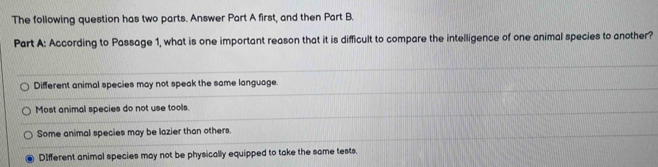 The following question has two parts. Answer Part A first, and then Part B.
Part A: According to Passage 1, what is one important reason that it is difficult to compare the intelligence of one animal species to another?
Different animal species may not speak the same language.
Most animal species do not use tools.
Some animal species may be lazier than others.
DIfferent animal species may not be physically equipped to take the same tests.