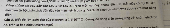 thể tích khi giám xuống còn 4,50 lít. Nhiệt độ của khỉ đã giám bao nhiều t 
Dùng thông tin sau đây cho Câu 3 và Câu 4. Trong một loại ống phóng điện tử, mỗi giây có 5, 60.10^(14)
electron từ bộ phận phát đến đập vào màn huỳnh quang. Coi chùm electron này tương đương với một dòng 
điện. 
Câu 3. Biết độ lớn điện tích của electron là 1,6.10^(-19)C. Cường độ dòng điện tương ứng với chùm electron 
nói trên là bao nhiêu micrôampe?