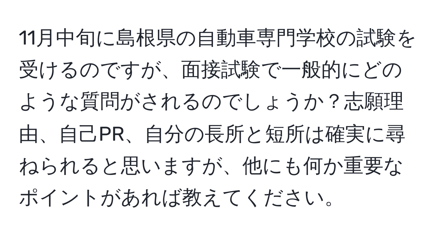 11月中旬に島根県の自動車専門学校の試験を受けるのですが、面接試験で一般的にどのような質問がされるのでしょうか？志願理由、自己PR、自分の長所と短所は確実に尋ねられると思いますが、他にも何か重要なポイントがあれば教えてください。