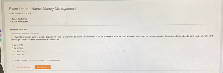 Exam Lesson Name: Money Management
Exam number: 700141RR
Exam Instructions Exam Guidelines
Question 11 of 20 :
Select the best answer for the question
11. Juan Ramirez sells suits in a major department store on weekends. He earns a commission of 5% on the first 10 suits he sells. If he sells more than 10, he earns another 3% on the additional suits. Last weekend Juan sold
13 suits priced at $250 each. What was his commission?
A. $147 50
B. $260 0C
C. S210 40
D. $185 00
Mark for review (Will be highlighted on the review page)
=== Previoul Question Next Question ==