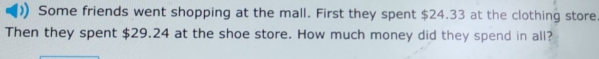 Some friends went shopping at the mall. First they spent $24.33 at the clothing store 
Then they spent $29.24 at the shoe store. How much money did they spend in all?