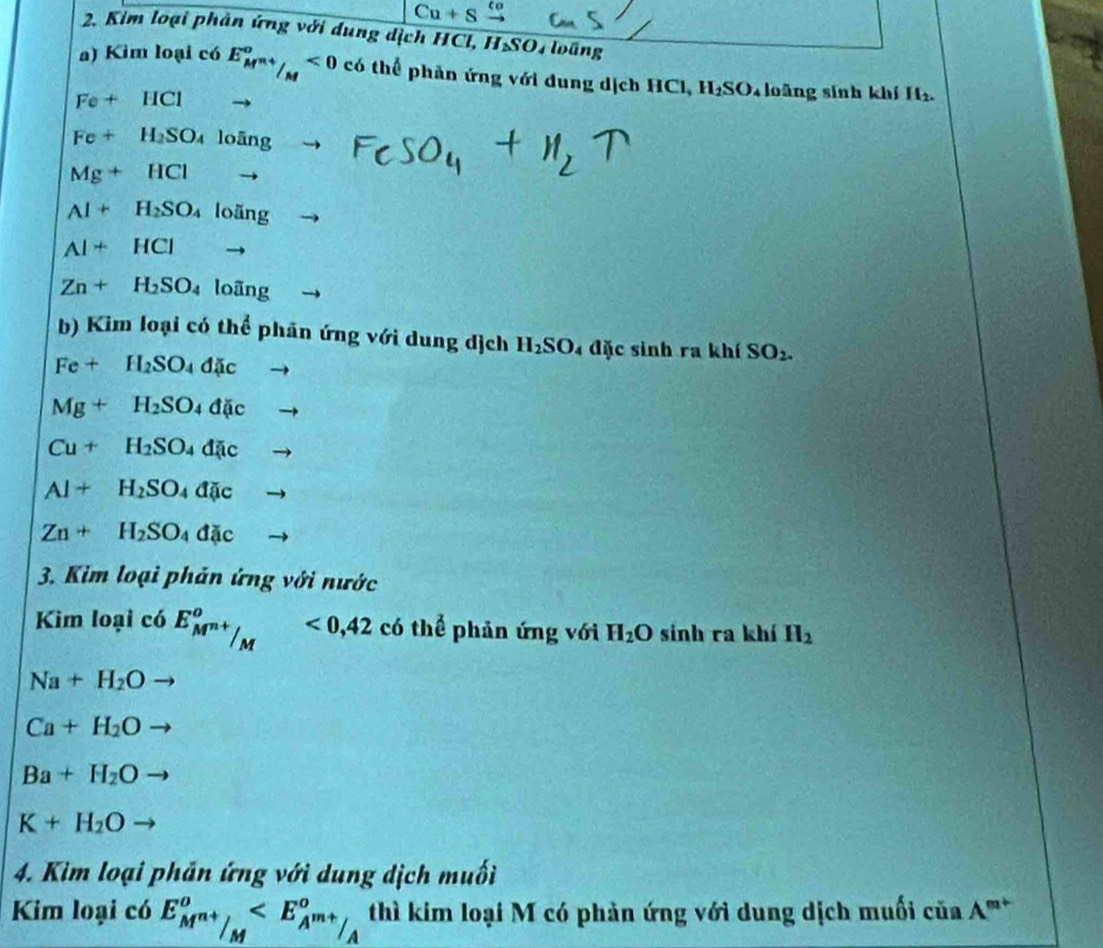 Kim loại phản ứng với dung dịch HCl, H_△ SO T oáng 
a) Kim loại có E_M^(n+)/_M°<0</tex> có thể phản ứng với dung dịch HCl, H_2SO Toàng sinh khí H_2.
Fe+HCl
Fe+H_2SO_4lofing
Mg+HCl
Al+H_2SO 4 loãng
AI+HCI
Zn+H_2SO_4 loãng 
b) Kim loại có thể phản ứng với dung dịch H_2SO 4 đặc sinh ra khí SO_2.
Fe+H_2SO_4Delta Jic -
Mg+H_2SO_4d(ic -
Cu+H_2SO_4dic to
Al+H_2SO_4da;c -
Zn+H_2SO_4dac
3. Kim loại phản ứng với nước 
Kim loại có E_M^(n+)/_M°<0, 42 có thể phản ứng với H_2O sinh ra khí H_2
Na+H_2O
Ca+H_2O
Ba+H_2O to
K+H_2O to 
4. Kim loại phản ứng với dung dịch muối 
Kim loại có E_M^(n+)/_M° ciaA^(m+)