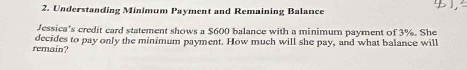 Understanding Minimum Payment and Remaining Balance 
Jessica’s credit card statement shows a $600 balance with a minimum payment of 3%. She 
decides to pay only the minimum payment. How much will she pay, and what balance will 
remain?