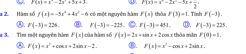 ○. F(x)=x^+-2x^2+5x+3. ①. F(x)=x^4-2x^2-5x+frac 2. 
u 2. Hàm số f(x)=-5x^4+4x^2-6 có một nguyên hàm F(x) thỏa F(3)=1. Tính F(-3).
Ⓐ. F(-3)=226. Ⓑ. F(-3)=-225 ©. F(-3)=451. D. F(-3)=225. 
u 3. Tìm một nguyên hàm F(x) của hàm số f(x)=2x+sin x+2cos x thỏa mãn F(0)=1.
Ⓐ. F(x)=x^2+cos x+2sin x-2. Ⓑ. F(x)=x^2-cos x+2sin x.