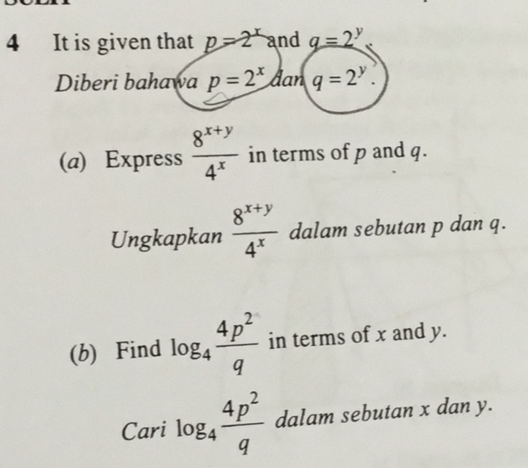 It is given that p=2^x and q=2^y
Diberi bahawa p=2^x dan q=2^y. 
(a) Express  (8^(x+y))/4^x  in terms of p and q. 
Ungkapkan  (8^(x+y))/4^x  dalam sebutan p dan q. 
(b) Find log _4 4p^2/q  in terms of x and y. 
Cari log _4 4p^2/q  dalam sebutan x dan y.