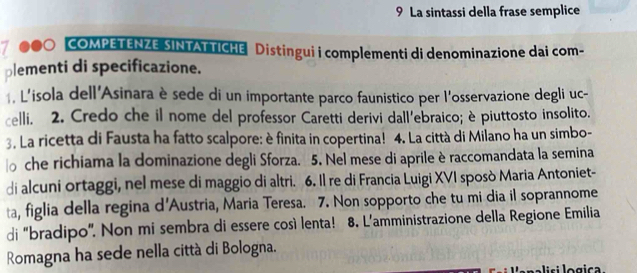 La sintassi della frase semplice 
7 COMPETENZE SINTATTICHE Distingui i complementi di denominazione dai com- 
plementi di specificazione. 
, L'isola dell'Asinara è sede di un importante parco faunistico per l'osservazione degli uc- 
celli. 2. Credo che il nome del professor Caretti derivi dall'ebraico; è piuttosto insolito. 
3. La ricetta di Fausta ha fatto scalpore: è finita in copertina! 4. La città di Milano ha un simbo- 
che richiama la dominazione degli Sforza. 5. Nel mese di aprile è raccomandata la semina 
di alcuni ortaggi, nel mese di maggio di altri. 6. Il re di Francia Luigi XVI sposò Maria Antoniet- 
ta, figlia della regina d'Austria, Maria Teresa. 7. Non sopporto che tu mi dia il soprannome 
di “bradipo”. Non mi sembra di essere così lenta! 8. L’amministrazione della Regione Emilia 
Romagna ha sede nella città di Bologna. 
i si lo gica