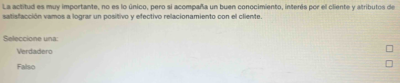 La actitud es muy importante, no es lo único, pero si acompaña un buen conocimiento, interés por el cliente y atributos de
satisfacción vamos a lograr un positivo y efectivo relacionamiento con el cliente.
Seleccione una:
Verdadero
Falso