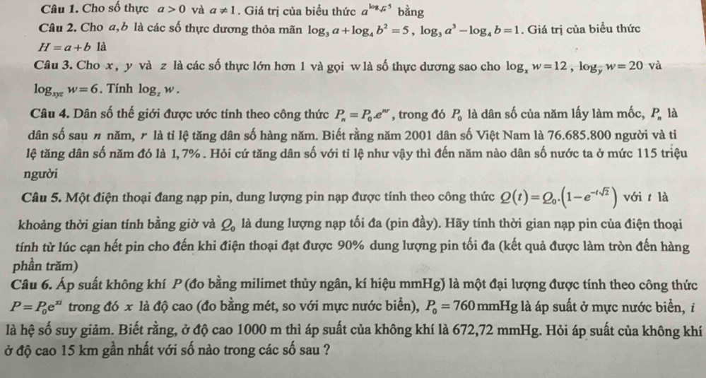 Cho số thực a>0 và a!= 1. Giá trị của biều thức a^(log _sqrt(a))5 bằng
Câu 2. Cho a,b là các số thực dương thỏa mãn log _3a+log _4b^2=5,log _3a^3-log _4b=1. Giá trị của biểu thức
H=a+b1a
Câu 3. Cho x , y và z là các số thực lớn hơn 1 và gọi w là số thực dương sao cho log _xw=12,log _yw=20 và
log _xyzw=6. Tính log _zw.
Câu 4. Dân số thế giới được ước tính theo công thức P_n=P_0.e^(nr) , trong đó P_0 là dân số của năm lấy làm mốc, P_n là
dân số sau n năm, r là tỉ lệ tăng dân số hàng năm. Biết rằng năm 2001 dân số Việt Nam là 76.685.800 người và tỉ
lệ tăng dân số năm đó là 1, 7% . Hỏi cứ tăng dân số với tỉ lệ như vậy thì đến năm nào dân số nước ta ở mức 115 triệu
người
Câu 5. Một điện thoại đang nạp pin, dung lượng pin nạp được tính theo công thức Q(t)=Q_0.(1-e^(-tsqrt(2))) với t là
khoảng thời gian tính bằng giờ và Q_0 là dung lượng nạp tối đa (pin đầy). Hãy tính thời gian nạp pin của điện thoại
tính từ lúc cạn hết pin cho đến khi điện thoại đạt được 90% dung lượng pin tối đa (kết quả được làm tròn đến hàng
phần trăm)
Câu 6. Áp suất không khí P (đo bằng milimet thủy ngân, kí hiệu mmHg) là một đại lượng được tính theo công thức
P=P_0e^(xi) trong đó x là độ cao (đo bằng mét, so với mực nước biển), P_0=760mmHg là áp suất ở mực nước biển, i
là hệ số suy giảm. Biết rằng, ở độ cao 1000 m thì áp suất của không khí là 672,72 mmHg. Hỏi áp suất của không khí
ở độ cao 15 km gần nhất với số nào trong các số sau ?