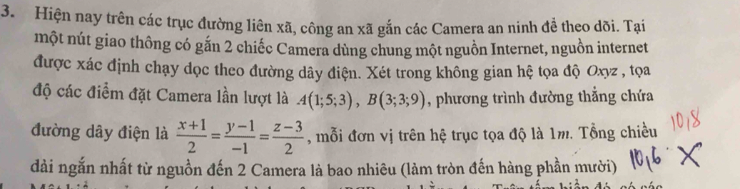 Hiện nay trên các trục đường liên xã, công an xã gắn các Camera an ninh để theo dõi. Tại 
một nút giao thông có gắn 2 chiếc Camera dùng chung một nguồn Internet, nguồn internet 
được xác định chạy dọc theo đường dây điện. Xét trong không gian hệ tọa độ Oxyz , tọa 
độ các điểm đặt Camera lần lượt là A(1;5;3), B(3;3;9) , phương trình đường thẳng chứa 
đường dây điện là  (x+1)/2 = (y-1)/-1 = (z-3)/2  , mỗi đơn vị trên hệ trục tọa độ là 1m. Tổng chiều 
dài ngắn nhất từ nguồn đến 2 Camera là bao nhiêu (làm tròn đến hàng phần mười)