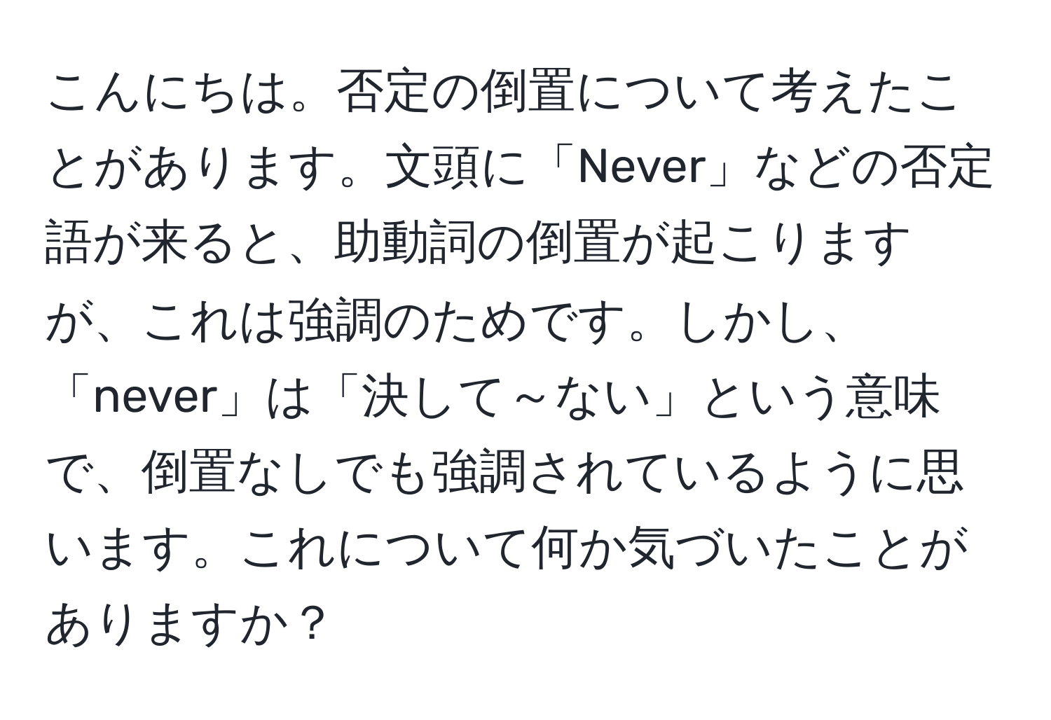 こんにちは。否定の倒置について考えたことがあります。文頭に「Never」などの否定語が来ると、助動詞の倒置が起こりますが、これは強調のためです。しかし、「never」は「決して～ない」という意味で、倒置なしでも強調されているように思います。これについて何か気づいたことがありますか？