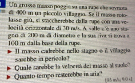 Un grosso masso poggia su una rupe che sovrasta 
di 400 m un piccolo villaggio. Se il masso roto- 
lasse giù, si staccherebbe dalla rupe con una ve- 
locità orizzontale di 30 m/s. A valle c'è uno sta- 
gno di 200 m di diametro e la sua riva si trova a
100 m dalla base della rupe. 
Il masso cadrebbe nello stagno o il villaggio 
sarebbe in pericolo? 
Quale sarebbe la velocità del masso al suolo? 
Quanto tempo resterebbe in aria? 
[ 93 m/s; 9,0 s ]