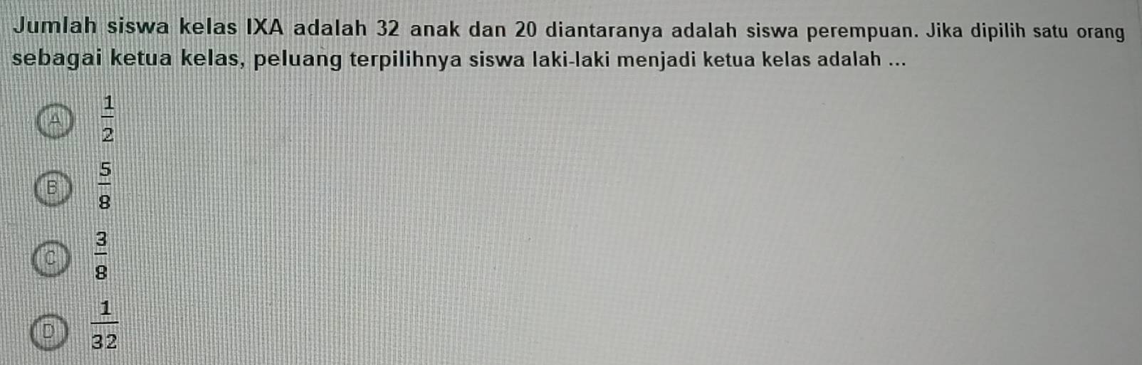 Jumlah siswa kelas IXA adalah 32 anak dan 20 diantaranya adalah siswa perempuan. Jika dipilih satu orang
sebagai ketua kelas, peluang terpilihnya siswa laki-laki menjadi ketua kelas adalah ...
A  1/2 
B  5/8 
C  3/8 
D  1/32 