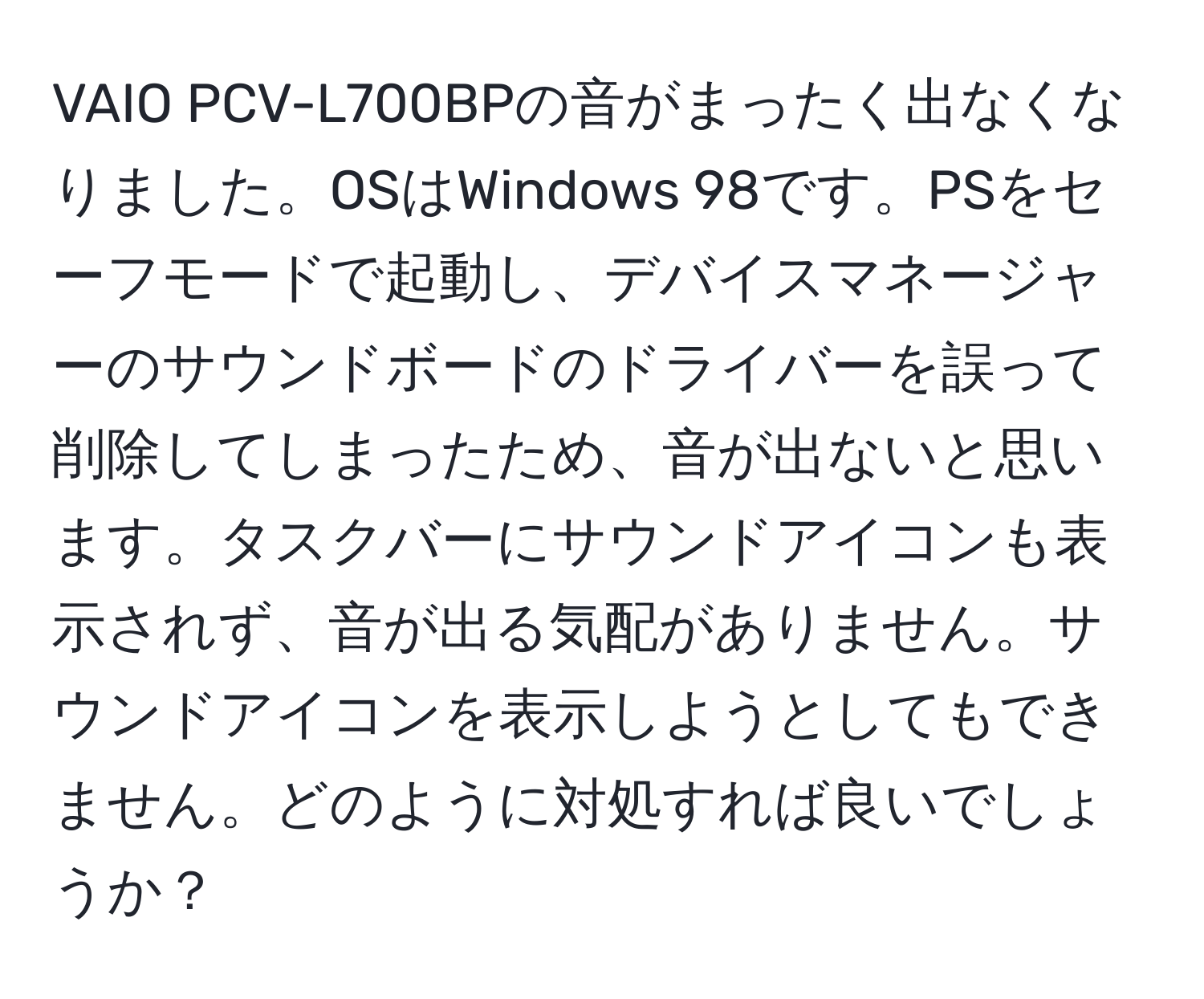 VAIO PCV-L700BPの音がまったく出なくなりました。OSはWindows 98です。PSをセーフモードで起動し、デバイスマネージャーのサウンドボードのドライバーを誤って削除してしまったため、音が出ないと思います。タスクバーにサウンドアイコンも表示されず、音が出る気配がありません。サウンドアイコンを表示しようとしてもできません。どのように対処すれば良いでしょうか？