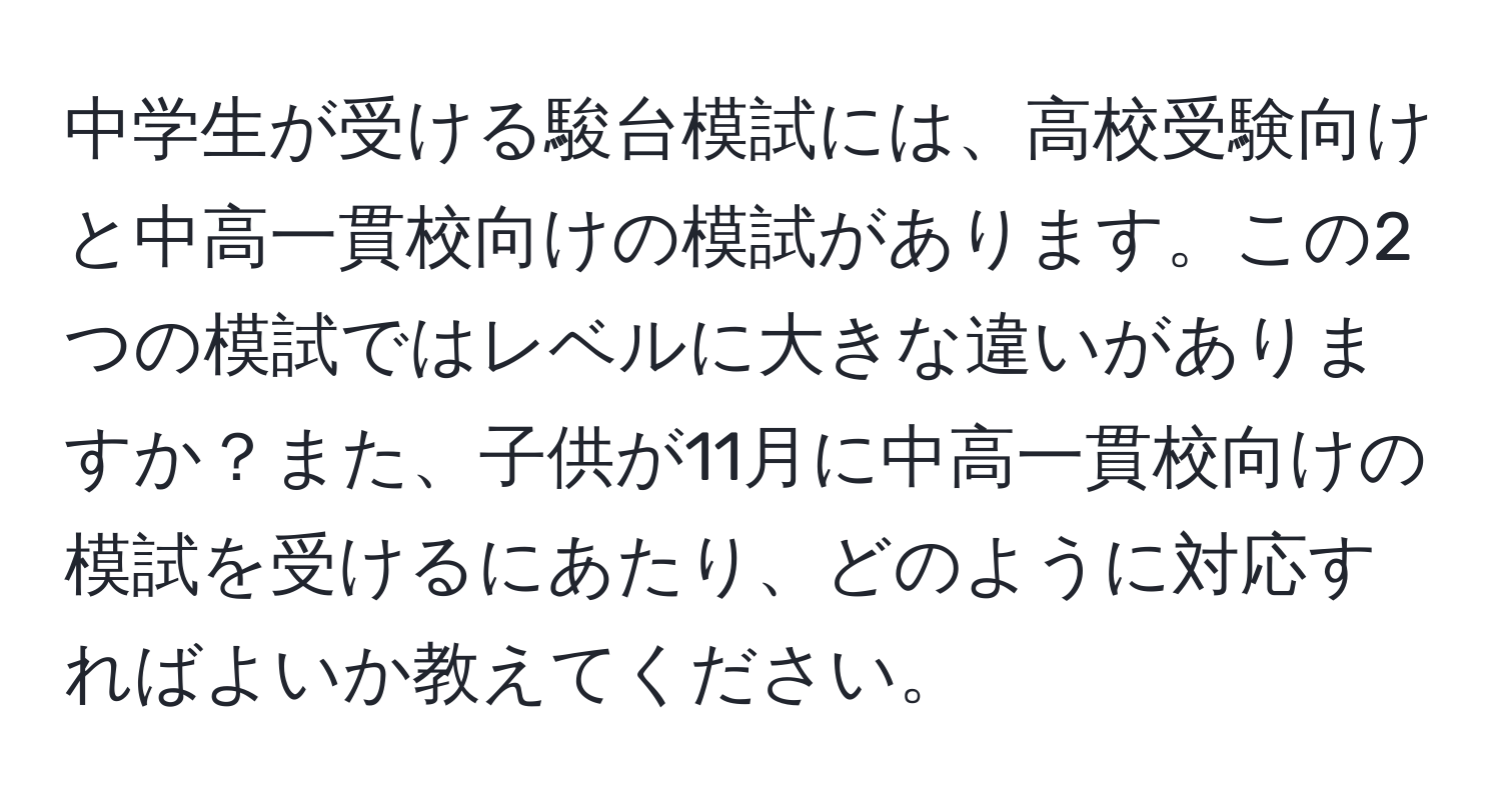 中学生が受ける駿台模試には、高校受験向けと中高一貫校向けの模試があります。この2つの模試ではレベルに大きな違いがありますか？また、子供が11月に中高一貫校向けの模試を受けるにあたり、どのように対応すればよいか教えてください。