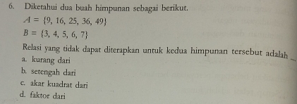 Diketahui dua buah himpunan sebagai berikut.
A= 9,16,25,36,49
B= 3,4,5,6,7
Relasi yang tidak dapat diterapkan untuk kedua himpunan tersebut adalah
a. kurang dari
_
b. setengah dari
c. akar kuadrat dari
d. faktor dari