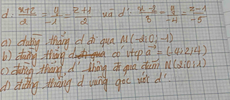 d:  (x+2)/2 = y/-1 = (z+1)/2  ua d  (x-2)/3 = y/-4 = (z-1)/-5 
a) dubng thaing dsh qua M(-2i0;-1)
(b) dtaing fiāng a 
cb v+cp vector a=(-4;2;4)
() duling thang d thōng o gua dum N(2;0;1)
An Huting thang d dung goc uǒ d