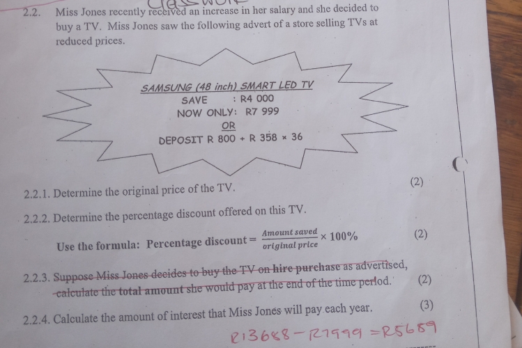 Miss Jones recently received an increase in her salary and she decided to 
buy a TV. Miss Jones saw the following advert of a store selling TVs at 
reduced prices. 
SAMSUNG (48 inch) SMART LED TV 
SAVE ： R4 000
NOW ONLY： R7 999
DEPOSIT R 800+R358* 36
( 
2.2.1. Determine the original price of the TV. 
(2) 
2.2.2. Determine the percentage discount offered on this TV. 
Use the formula: Percentage discount = Amountsaved/originalprice * 100% (2) 
2.2.3. Suppose Miss Jones decides to buy the TV on hire purchase as advertised, 
calculate the total amount she would pay at the end of the time perfod. (2) 
2.2.4. Calculate the amount of interest that Miss Jones will pay each year. (3)