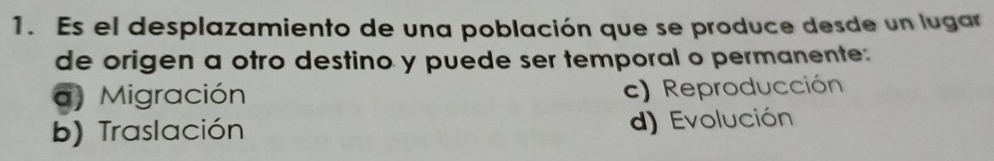 Es el desplazamiento de una población que se produce desde un lugar
de origen a otro destino y puede ser temporal o permanente:
a) Migración c) Reproducción
b) Traslación d) Evolución