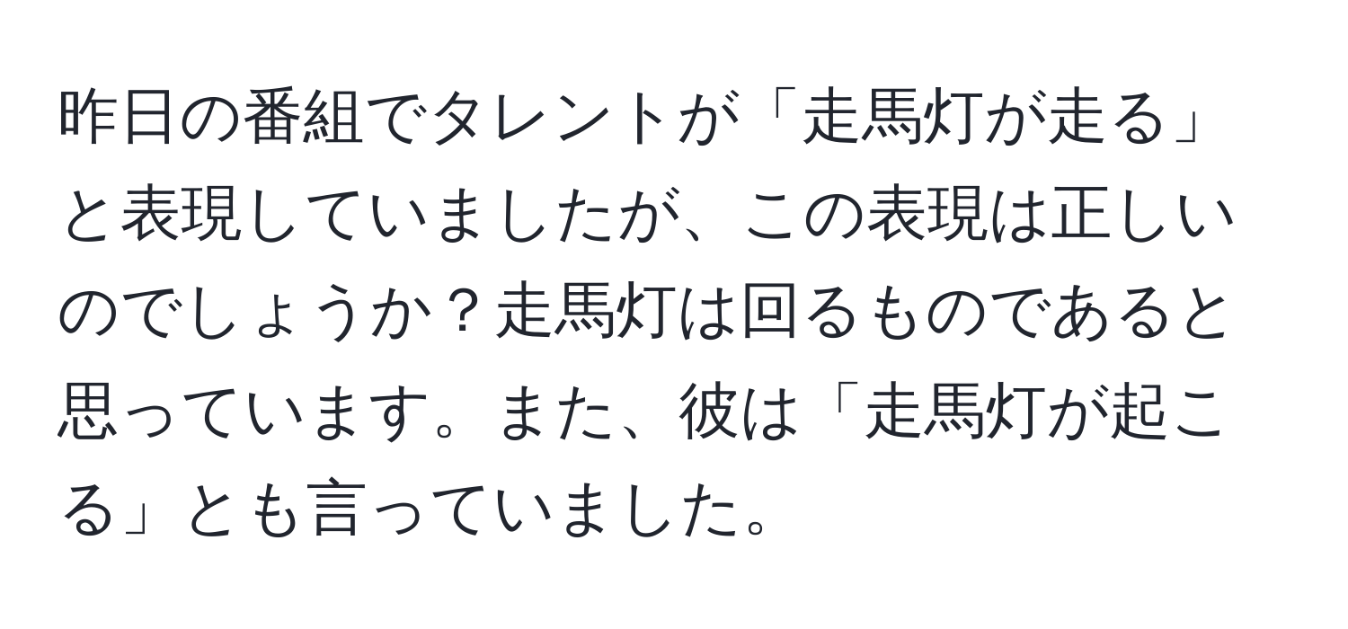 昨日の番組でタレントが「走馬灯が走る」と表現していましたが、この表現は正しいのでしょうか？走馬灯は回るものであると思っています。また、彼は「走馬灯が起こる」とも言っていました。