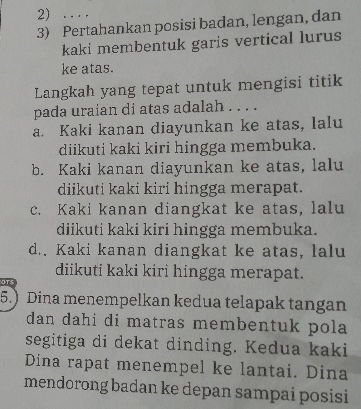 ....
3) Pertahankan posisi badan, lengan, dan
kaki membentuk garis vertical lurus
ke atas.
Langkah yang tepat untuk mengisi titik
pada uraian di atas adalah . . . .
a. Kaki kanan diayunkan ke atas, lalu
diikuti kaki kiri hingga membuka.
b. Kaki kanan diayunkan ke atas, lalu
diikuti kaki kiri hingga merapat.
c. Kaki kanan diangkat ke atas, lalu
diikuti kaki kiri hingga membuka.
d.. Kaki kanan diangkat ke atas, lalu
diikuti kaki kiri hingga merapat.
OTS
5.) Dina menempelkan kedua telapak tangan
dan dahi di matras membentuk pola
segitiga di dekat dinding. Kedua kaki
Dina rapat menempel ke lantai. Dina
mendorong badan ke depan sampai posisi