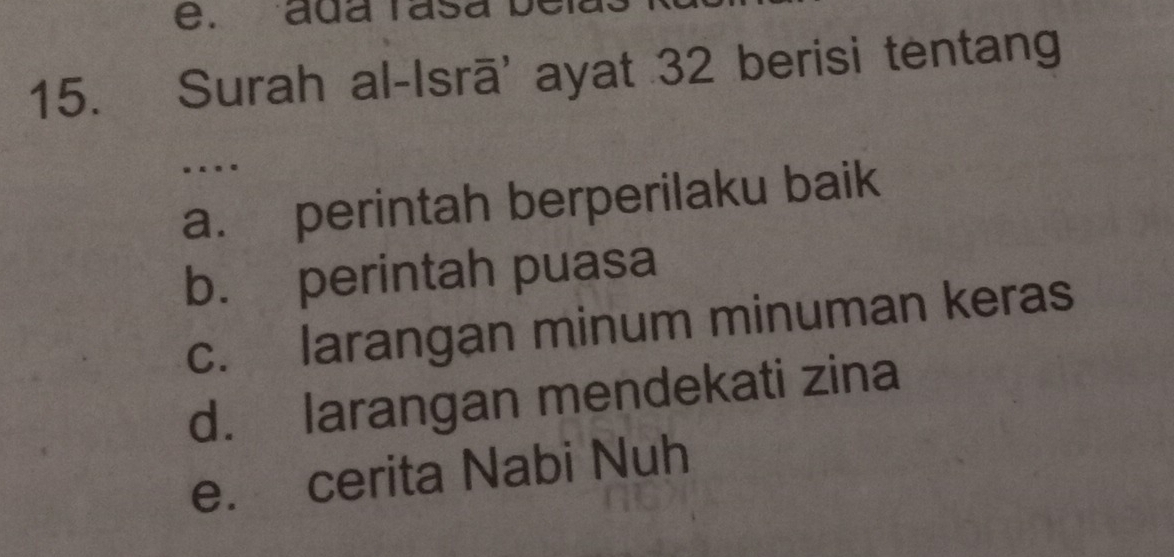 ada rasa be
15. Surah al-Isrā' ayat 32 berisi tentang
….
a. perintah berperilaku baik
b. perintah puasa
c. larangan minum minuman keras
d. larangan mendekati zina
e. cerita Nabi Nuh