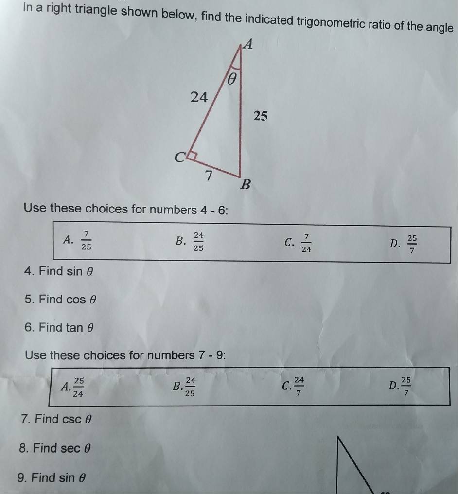 In a right triangle shown below, find the indicated trigonometric ratio of the angle
Use these choices for numbers 4 - 6:
B.
A.  7/25   24/25   7/24   25/7 
C.
D.
4. Find sin θ
5. Find cos θ
6. Find tan θ
Use these choices for numbers 7 - 9:
A.  25/24   24/25   24/7   25/7 
B.
C.
D.
7. Find csc θ
8. Find sec θ
9. Find sin θ