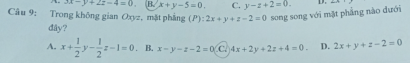 the 3x-y+2z-4=0. B. x+y-5=0. C. y-z+2=0. D.
Câu 9: Trong không gian Oxyz, mặt phẳng (P): 2x+y+z-2=0 song song với mặt phẳng nào dưới
đây?
A. x+ 1/2 y- 1/2 z-1=0 B. x-y-z-2=0 .C 4x+2y+2z+4=0. D. 2x+y+z-2=0