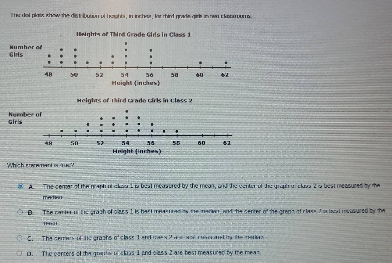 The dot plots show the distribution of heights, in inches, for third grade girls in two classrooms.
Heof Third Grade Girls in Class 2
Which statement is true?
A. The center of the graph of class 1 is best measured by the mean, and the center of the graph of class 2 is best measured by the
median.
B. The center of the graph of class 1 is best measured by the median, and the center of the graph of class 2 is best measured by the
mean.
C. The centers of the graphs of class 1 and class 2 are best measured by the median.
D. The centers of the graphs of class 1 and class 2 are best measured by the mean.