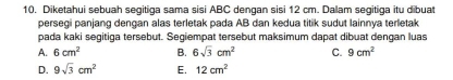 Diketahui sebuah segitiga sama sisi ABC dengan sisi 12 cm. Dalam segitiga itu dibuat
persegi panjang dengan alas terletak pada AB dan kedua titik sudut lainnya terletak
pada kaki segitiga tersebut. Segiempat tersebut maksimum dapat dibuat dengan luas
A. 6cm^2 B. 6sqrt(3)cm^2 C. 9cm^2
D. 9sqrt(3)cm^2 E. 12cm^2