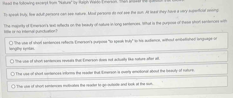 Read the following excerpt from "Nature" by Ralph Waldo Emerson. Then answer the question that it
To speak truly, few adult persons can see nature. Most persons do not see the sun. At least they have a very superficial seeing.
The majority of Emerson's text reflects on the beauty of nature in long sentences. What is the purpose of these short sentences with
little or no internal punctuation?
The use of short sentences reflects Emerson's purpose "to speak truly" to his audience, without embellished language or
lengthy syntax.
The use of short sentences reveals that Emerson does not actually like nature after all.
The use of short sentences informs the reader that Emerson is overly emotional about the beauty of nature.
The use of short sentences motivates the reader to go outside and look at the sun.