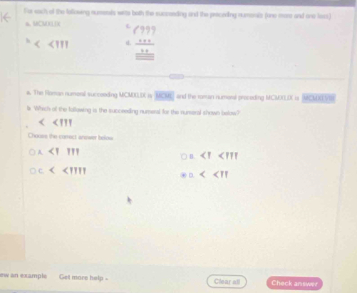 For sach of the following numetals write both the succeeding and the preceding numonis (one more and one lass)
a、 MCM)(LX L (999 
h
<111</tex> d. beginarrayr _ overline :50endarray _ 20 _ overline endarray  
a. The Roman numeral succeeding MCMXLIX is MCML and the roman numeral proceding MCMXLIX is (MCMXVIR
b. Which of the following is the succeeding numeral for the numeral shown below?
<<III
Choose the correct answer below
<1111</tex>

□ <<IIII
<<π
ew an example Get more help - Clear all Check answer