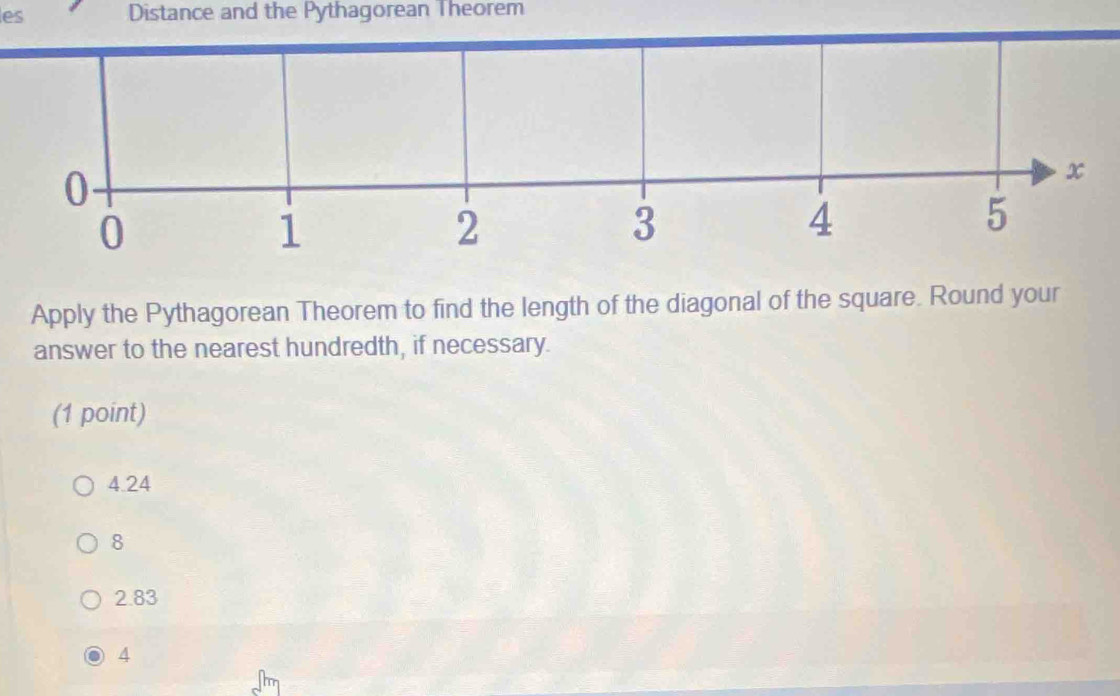 les Distance and the Pythagorean Theorem
Apply the Pythagorean Theorem to find the length of the diagonal of the square. Round your
answer to the nearest hundredth, if necessary.
(1 point)
4.24
8
2.83
4