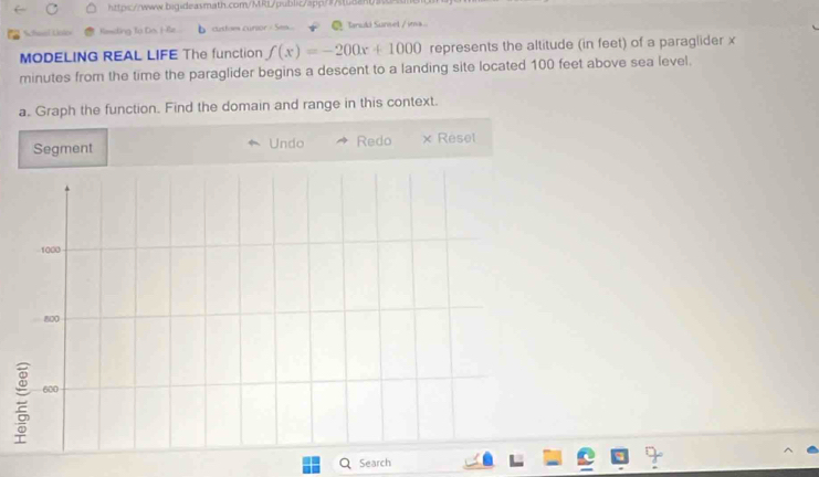 Randing To Do. He. custoes curtor / Ses Tanuld Sumel / ima 
MODELING REAL LIFE The function f(x)=-200x+1000 represents the altitude (in feet) of a paraglider x
minutes from the time the paraglider begins a descent to a landing site located 100 feet above sea level. 
a. Graph the function. Find the domain and range in this context. 
Segment Undo Redo × Resel 
Search