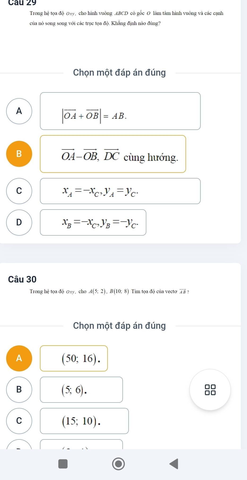 Trong hệ tọa độ Oxy, cho hình vuông ABCD có gốc O làm tâm hình vuông và các cạnh
của nó song song với các trục tọa độ. Khẳng định nào đúng?
Chọn một đáp án đúng
A
|vector OA+vector OB|=AB.
B
vector OA-vector OB, vector DC cùng hướng.
C
x_A=-x_C, y_A=y_C.
D
x_B=-x_C, y_B=-y_C. 
Câu 30
Trong hệ tọa dhat QOx , cho A(5;2), B(10;8) Tìm tọa độ của vectơ overline AB ?
Chọn một đáp án đúng
A
(50;16).
B
(5;6).
□□
C
(15;10).